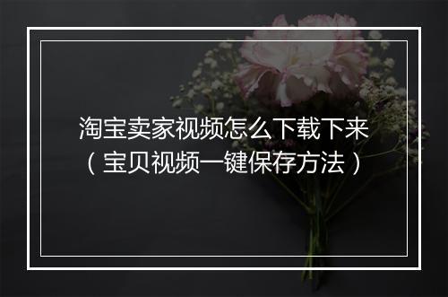 淘宝卖家视频怎么下载下来（宝贝视频一键保存方法）