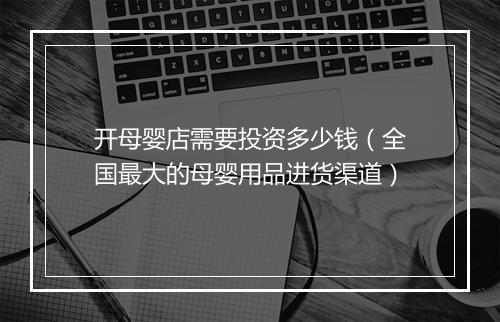 开母婴店需要投资多少钱（全国最大的母婴用品进货渠道）