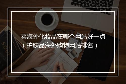 买海外化妆品在哪个网站好一点（护肤品海外购物网站排名）