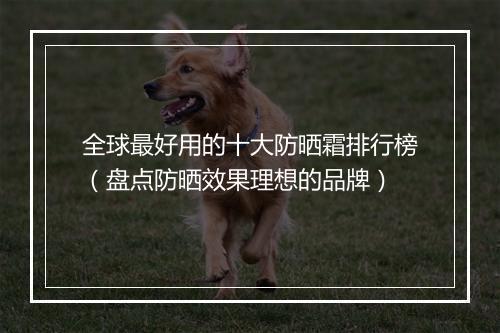 全球最好用的十大防晒霜排行榜（盘点防晒效果理想的品牌）