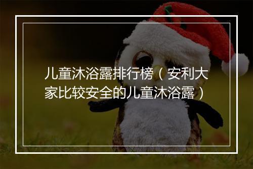 儿童沐浴露排行榜（安利大家比较安全的儿童沐浴露）