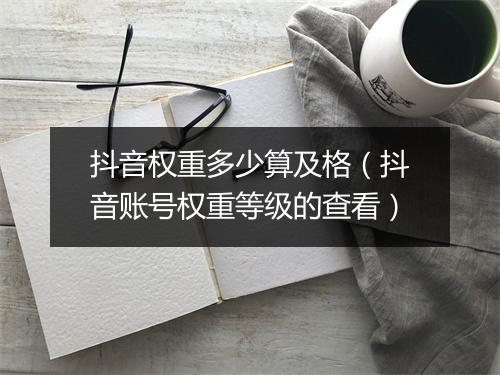 抖音权重多少算及格（抖音账号权重等级的查看）