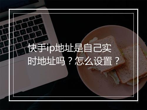 快手ip地址是自己实时地址吗？怎么设置？