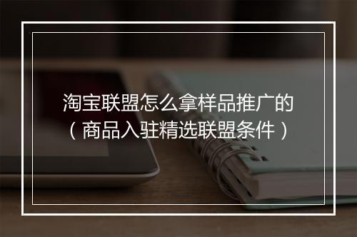 淘宝联盟怎么拿样品推广的（商品入驻精选联盟条件）