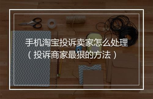 手机淘宝投诉卖家怎么处理（投诉商家最狠的方法）