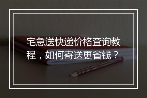 宅急送快递价格查询教程，如何寄送更省钱？