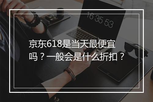 京东618是当天最便宜吗？一般会是什么折扣？