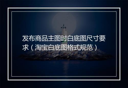 发布商品主图时白底图尺寸要求（淘宝白底图格式规范）