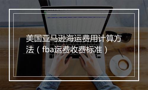 美国亚马逊海运费用计算方法（fba运费收费标准）