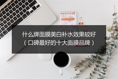 什么牌面膜美白补水效果较好（口碑最好的十大面膜品牌）