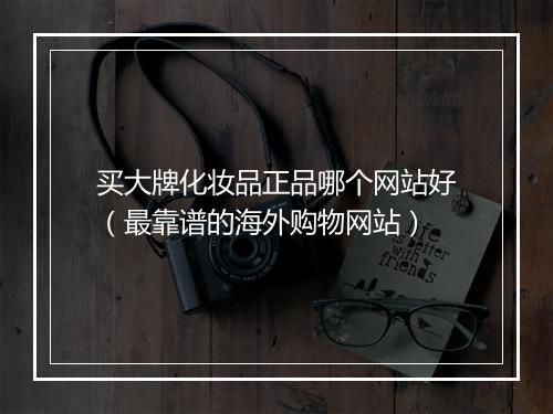 买大牌化妆品正品哪个网站好（最靠谱的海外购物网站）