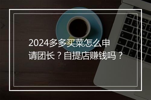 2024多多买菜怎么申请团长？自提店赚钱吗？