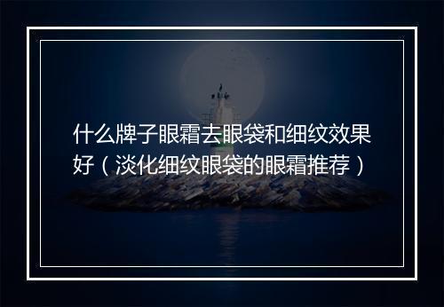 什么牌子眼霜去眼袋和细纹效果好（淡化细纹眼袋的眼霜推荐）