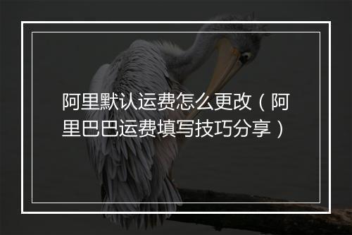 阿里默认运费怎么更改（阿里巴巴运费填写技巧分享）
