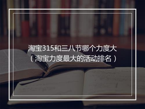 淘宝315和三八节哪个力度大（淘宝力度最大的活动排名）