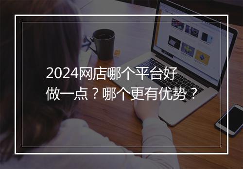 2024网店哪个平台好做一点？哪个更有优势？