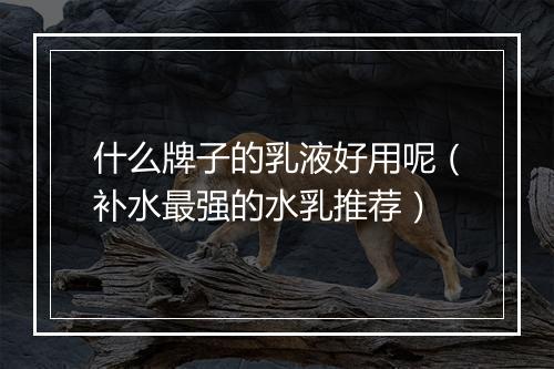 什么牌子的乳液好用呢（补水最强的水乳推荐）