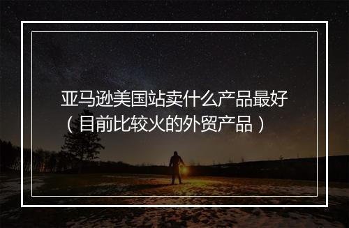 亚马逊美国站卖什么产品最好（目前比较火的外贸产品）