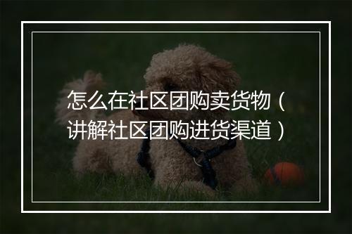 怎么在社区团购卖货物（讲解社区团购进货渠道）