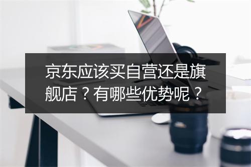 京东应该买自营还是旗舰店？有哪些优势呢？