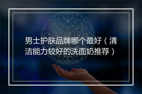 男士护肤品牌哪个最好（清洁能力较好的洗面奶推荐）