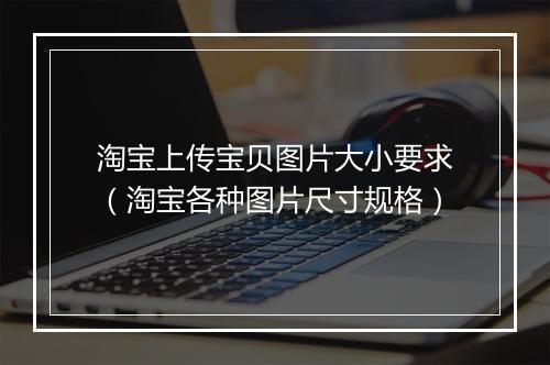 淘宝上传宝贝图片大小要求（淘宝各种图片尺寸规格）