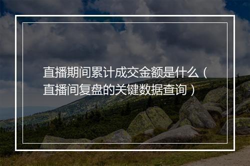 直播期间累计成交金额是什么（直播间复盘的关键数据查询）