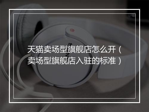 天猫卖场型旗舰店怎么开（卖场型旗舰店入驻的标准）