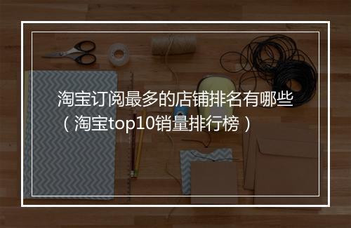 淘宝订阅最多的店铺排名有哪些（淘宝top10销量排行榜）