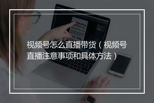 视频号怎么直播带货（视频号直播注意事项和具体方法）