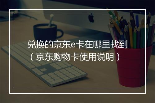 兑换的京东e卡在哪里找到（京东购物卡使用说明）