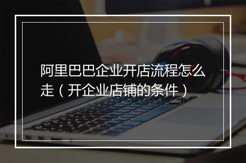 阿里巴巴企业开店流程怎么走（开企业店铺的条件）
