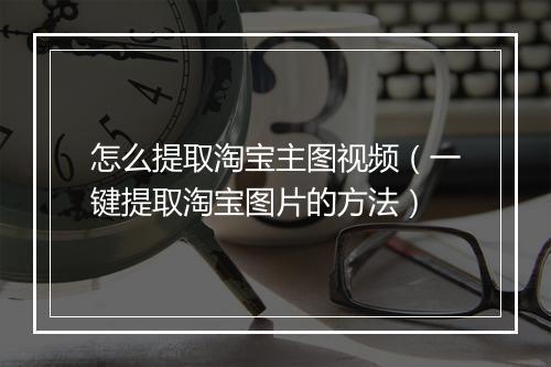 怎么提取淘宝主图视频（一键提取淘宝图片的方法）