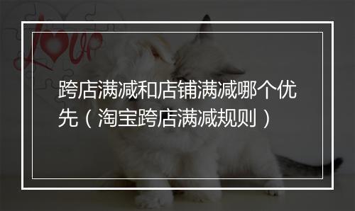 跨店满减和店铺满减哪个优先（淘宝跨店满减规则）