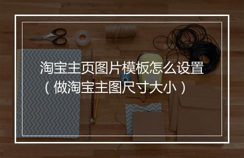 淘宝主页图片模板怎么设置（做淘宝主图尺寸大小）