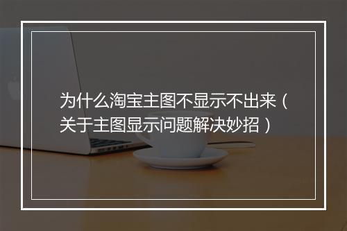 为什么淘宝主图不显示不出来（关于主图显示问题解决妙招）