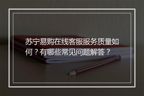 苏宁易购在线客服服务质量如何？有哪些常见问题解答？