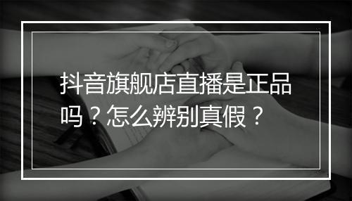 抖音旗舰店直播是正品吗？怎么辨别真假？
