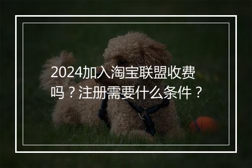 2024加入淘宝联盟收费吗？注册需要什么条件？