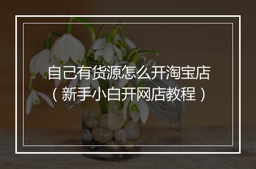 自己有货源怎么开淘宝店（新手小白开网店教程）