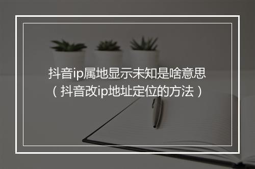 抖音ip属地显示未知是啥意思（抖音改ip地址定位的方法）