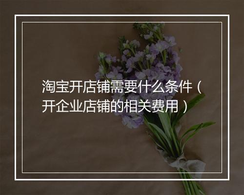 淘宝开店铺需要什么条件（开企业店铺的相关费用）