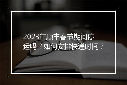 2023年顺丰春节期间停运吗？如何安排快递时间？