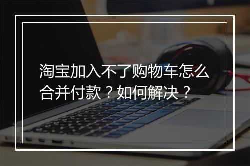 淘宝加入不了购物车怎么合并付款？如何解决？