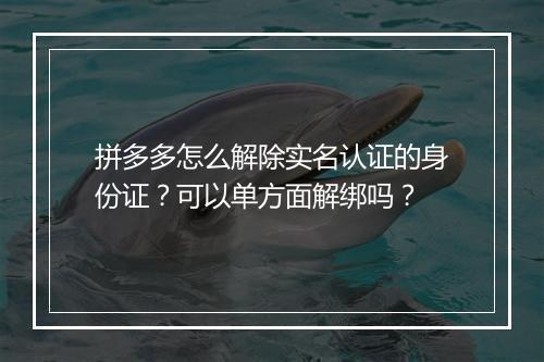 拼多多怎么解除实名认证的身份证？可以单方面解绑吗？