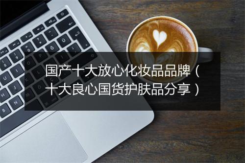 国产十大放心化妆品品牌（十大良心国货护肤品分享）
