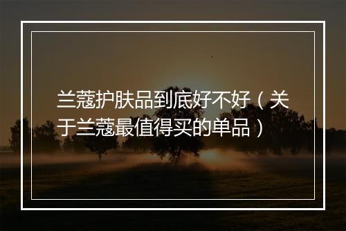 兰蔻护肤品到底好不好（关于兰蔻最值得买的单品）