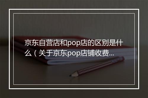 京东自营店和pop店的区别是什么（关于京东pop店铺收费标准）