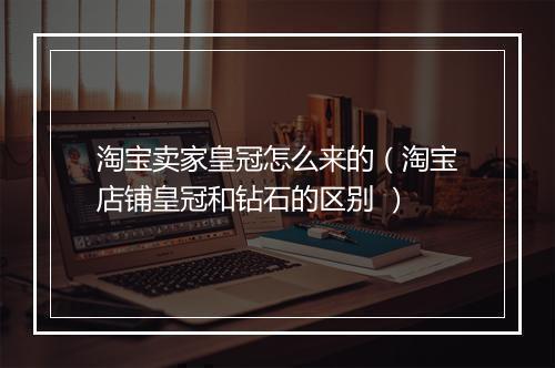 淘宝卖家皇冠怎么来的（淘宝店铺皇冠和钻石的区别 ）