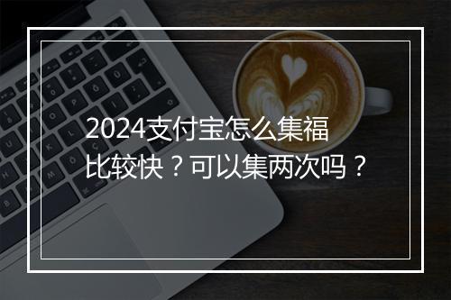2024支付宝怎么集福比较快？可以集两次吗？